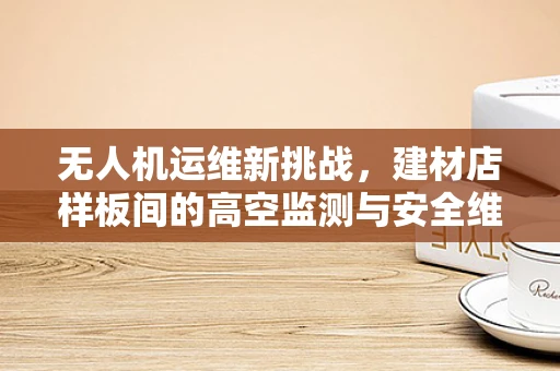 无人机运维新挑战，建材店样板间的高空监测与安全维护