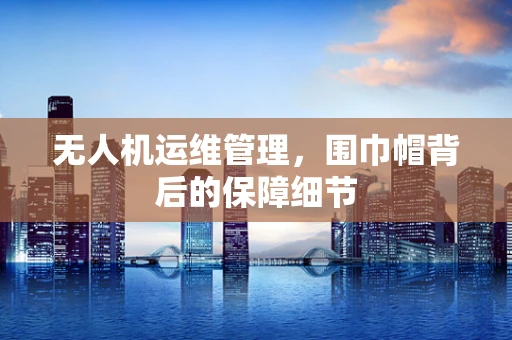 无人机运维管理，围巾帽背后的保障细节