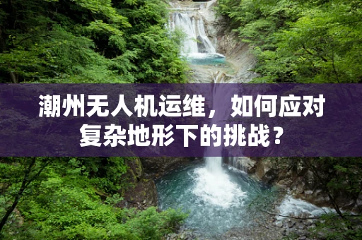 潮州无人机运维，如何应对复杂地形下的挑战？