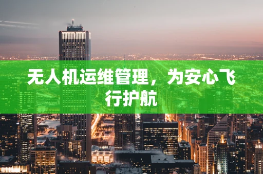 无人机运维管理，为安心飞行护航