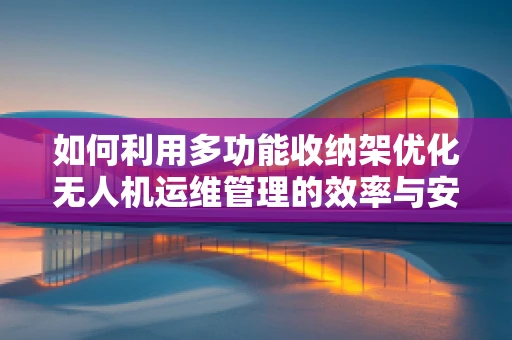 如何利用多功能收纳架优化无人机运维管理的效率与安全？