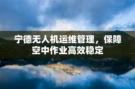 宁德无人机运维管理，保障空中作业高效稳定