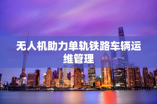 无人机助力单轨铁路车辆运维管理