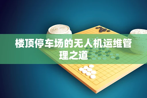 楼顶停车场的无人机运维管理之道