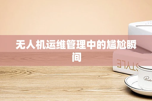 无人机运维管理中的尴尬瞬间