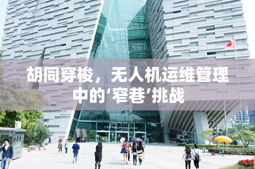 胡同穿梭，无人机运维管理中的‘窄巷’挑战