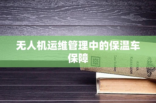 无人机运维管理中的保温车保障