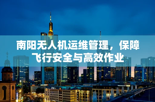 南阳无人机运维管理，保障飞行安全与高效作业