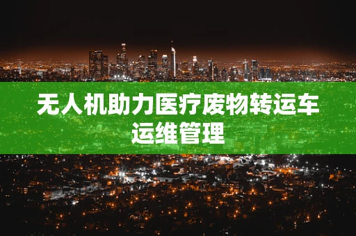 无人机助力医疗废物转运车运维管理