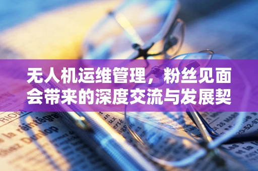 无人机运维管理，粉丝见面会带来的深度交流与发展契机
