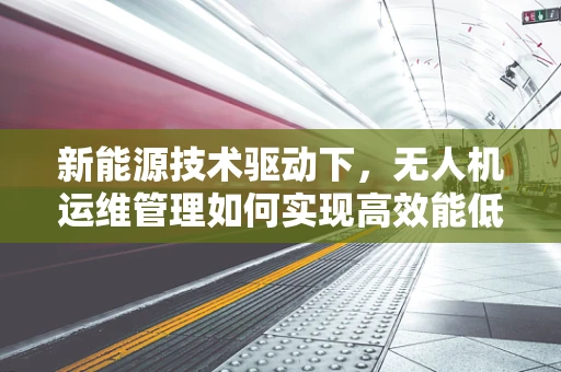 新能源技术驱动下，无人机运维管理如何实现高效能低耗能？