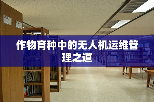 作物育种中的无人机运维管理之道