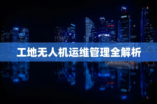 工地无人机运维管理全解析