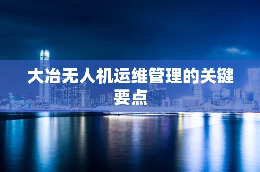 大冶无人机运维管理的关键要点