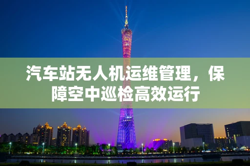 汽车站无人机运维管理，保障空中巡检高效运行