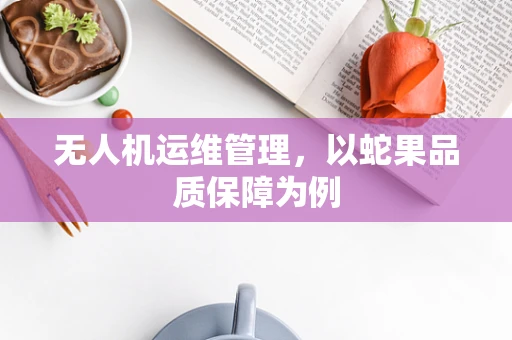 无人机运维管理，以蛇果品质保障为例