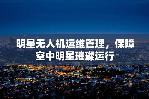 明星无人机运维管理，保障空中明星璀璨运行