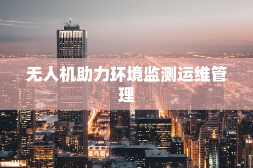 无人机助力环境监测运维管理
