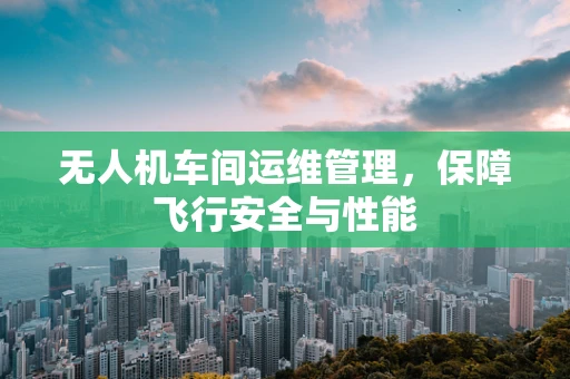 无人机车间运维管理，保障飞行安全与性能