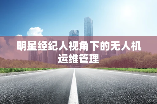 明星经纪人视角下的无人机运维管理
