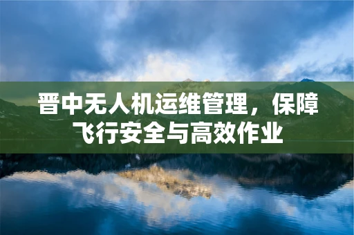 晋中无人机运维管理，保障飞行安全与高效作业