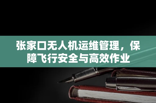 张家口无人机运维管理，保障飞行安全与高效作业