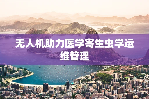 无人机助力医学寄生虫学运维管理