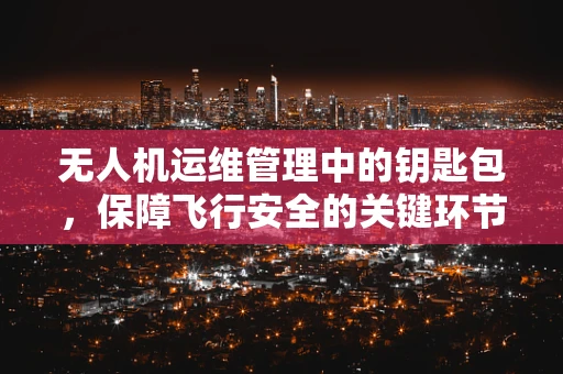 无人机运维管理中的钥匙包，保障飞行安全的关键环节