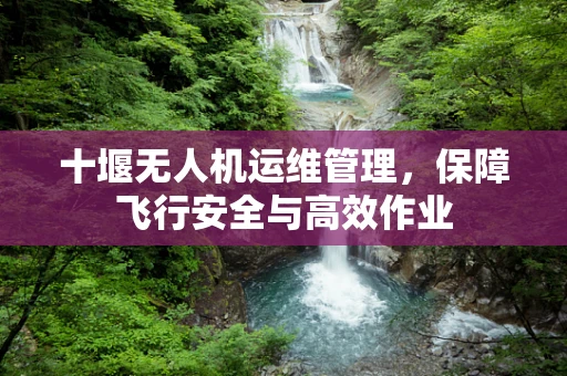 十堰无人机运维管理，保障飞行安全与高效作业