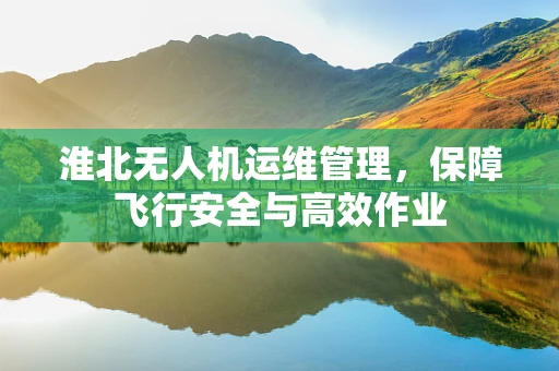淮北无人机运维管理，保障飞行安全与高效作业