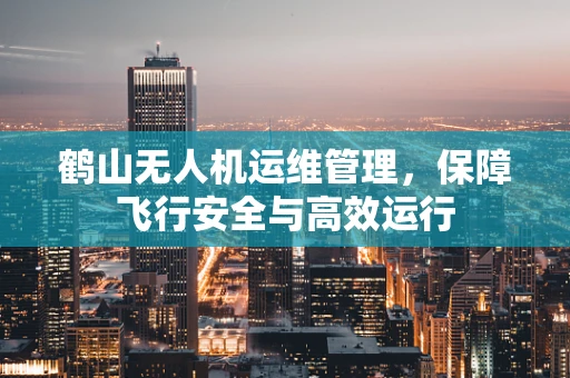 鹤山无人机运维管理，保障飞行安全与高效运行