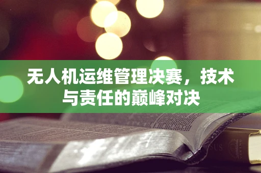 无人机运维管理决赛，技术与责任的巅峰对决