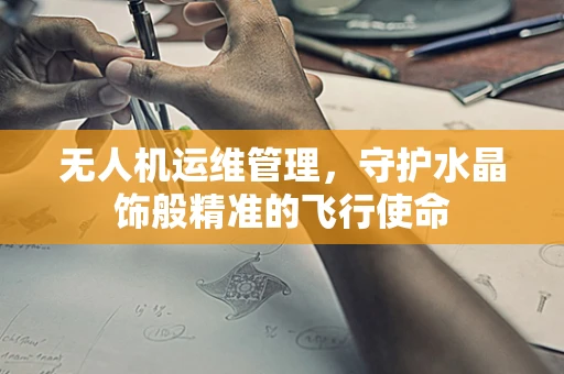 无人机运维管理，守护水晶饰般精准的飞行使命
