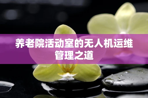 养老院活动室的无人机运维管理之道