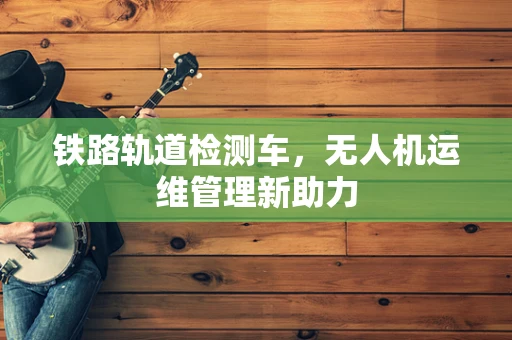 铁路轨道检测车，无人机运维管理新助力
