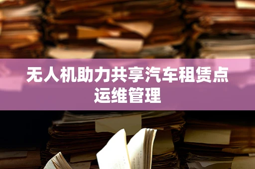 无人机助力共享汽车租赁点运维管理