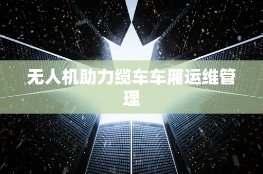 无人机助力缆车车厢运维管理