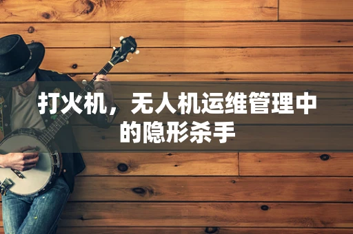 打火机，无人机运维管理中的隐形杀手