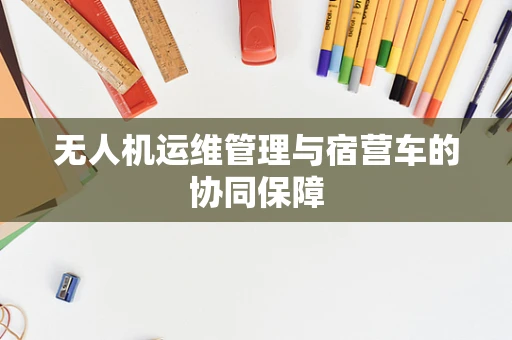 无人机运维管理与宿营车的协同保障