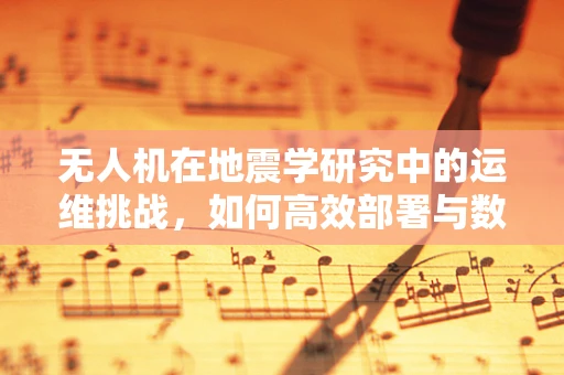 无人机在地震学研究中的运维挑战，如何高效部署与数据回传？