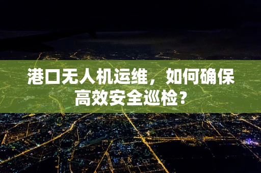 港口无人机运维，如何确保高效安全巡检？