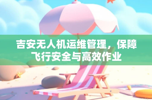 吉安无人机运维管理，保障飞行安全与高效作业