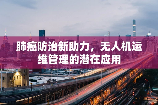 肺癌防治新助力，无人机运维管理的潜在应用