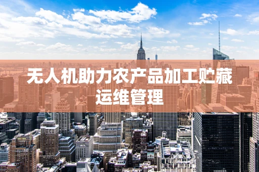 无人机助力农产品加工贮藏运维管理