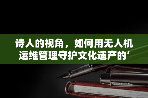 诗人的视角，如何用无人机运维管理守护文化遗产的‘空中诗篇’？