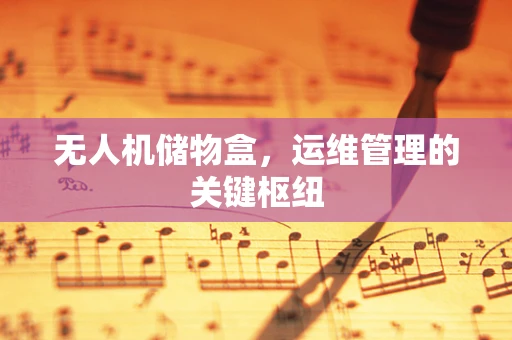 无人机储物盒，运维管理的关键枢纽