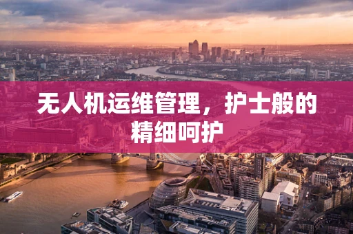 无人机运维管理，护士般的精细呵护
