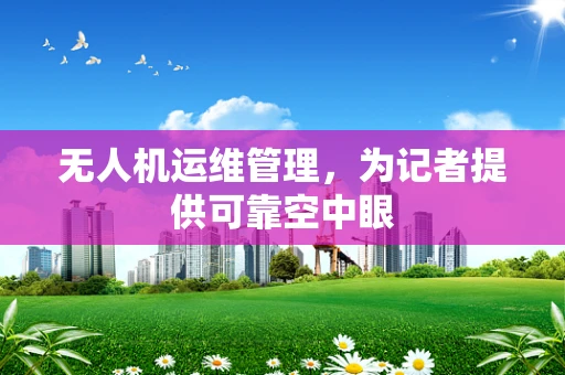 无人机运维管理，为记者提供可靠空中眼