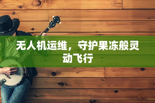 无人机运维，守护果冻般灵动飞行
