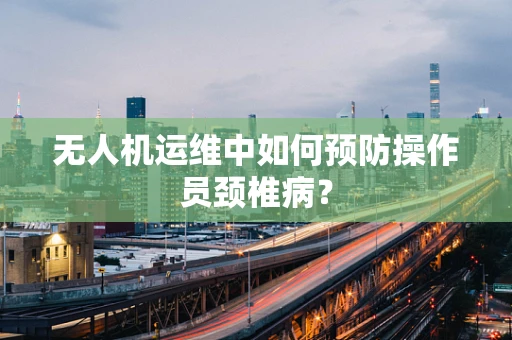 无人机运维中如何预防操作员颈椎病？